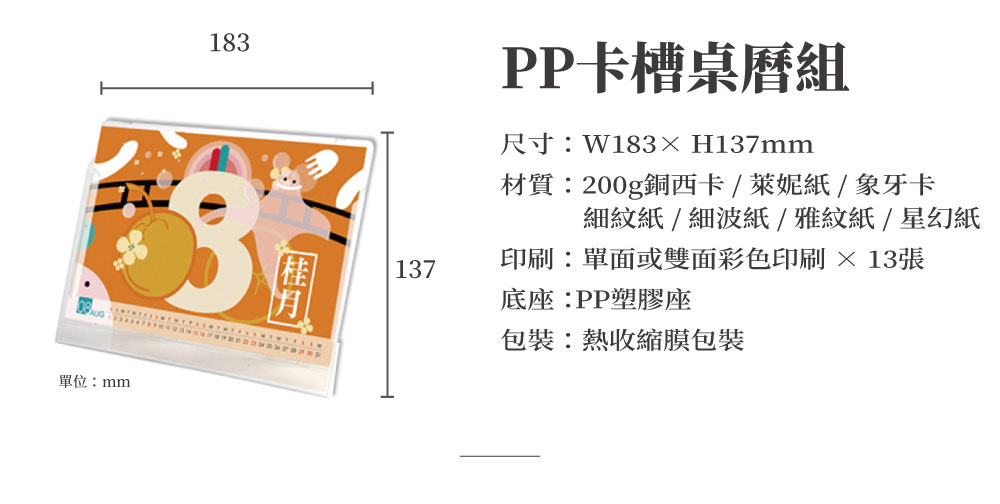 PP卡槽桌曆可放置在辦公桌上或吊掛在牆上，以數位彩色印刷200g銅西卡雙面彩色印刷年度封面及1~12月內頁印刷共13張，亦可加價升級以下萊妮紙、象牙卡、細紋紙、細波紙...等美術紙款，呈現簡約時尚風格，為桌曆提升絕佳質感。